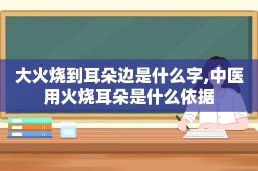 大火烧到耳朵边是什么字,中医用火烧耳朵是什么依据