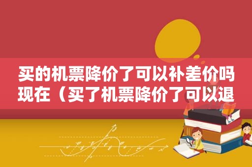 买的机票降价了可以补差价吗现在（买了机票降价了可以退票重新买吗）