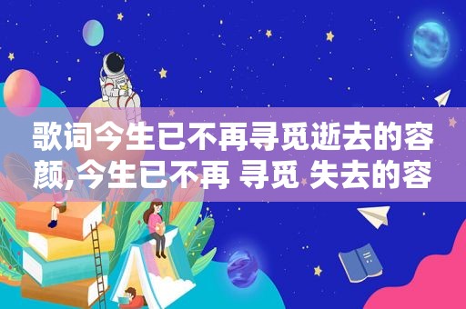 歌词今生已不再寻觅逝去的容颜,今生已不再 寻觅 失去的容颜 叹息 的意思