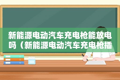 新能源电动汽车充电枪能放电吗（新能源电动汽车充电枪插不到底）