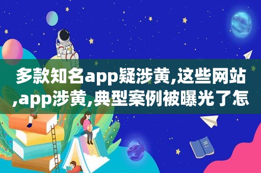 多款知名app疑涉黄,这些网站,app涉黄,典型案例被曝光了怎么办