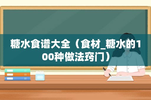 糖水食谱大全（食材_糖水的100种做法窍门）