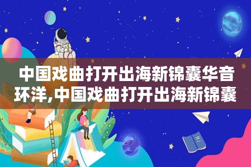 中国戏曲打开出海新锦囊华音环洋,中国戏曲打开出海新锦囊视频