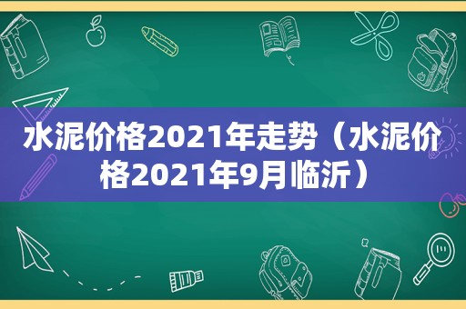 水泥价格2021年走势（水泥价格2021年9月临沂）