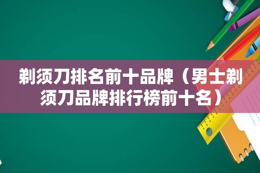 剃须刀排名前十品牌（男士剃须刀品牌排行榜前十名）