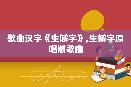 歌曲汉字《生僻字》,生僻字原唱版歌曲