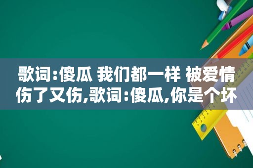 歌词:傻瓜 我们都一样 被爱情伤了又伤,歌词:傻瓜,你是个坏人,伤我这么深