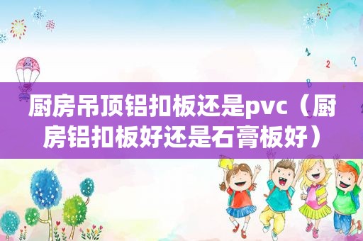 厨房吊顶铝扣板还是pvc（厨房铝扣板好还是石膏板好）