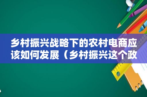 乡村振兴战略下的农村电商应该如何发展（乡村振兴这个政策对农村电商有哪些契机）