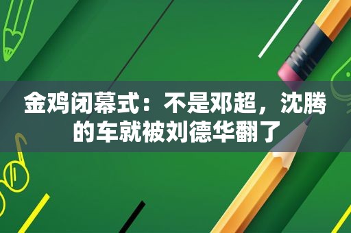 金鸡闭幕式：不是邓超，沈腾的车就被刘德华翻了