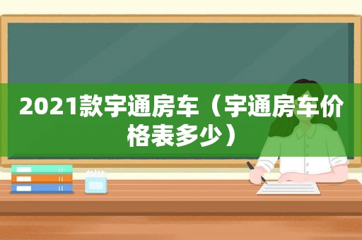 2021款宇通房车（宇通房车价格表多少）