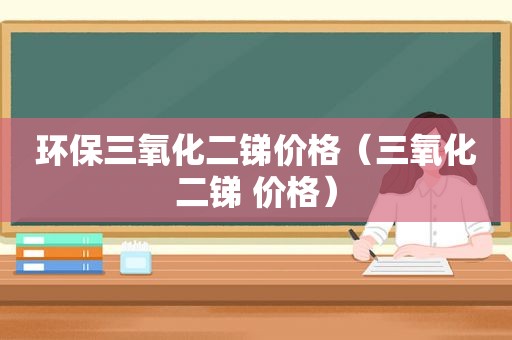 环保三氧化二锑价格（三氧化二锑 价格）