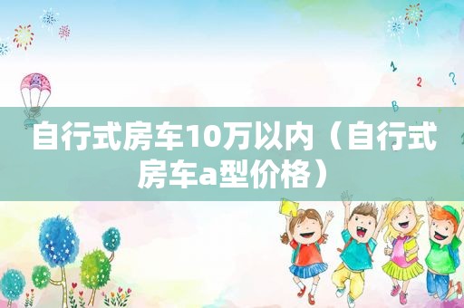 自行式房车10万以内（自行式房车a型价格）