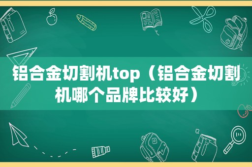 铝合金切割机top（铝合金切割机哪个品牌比较好）