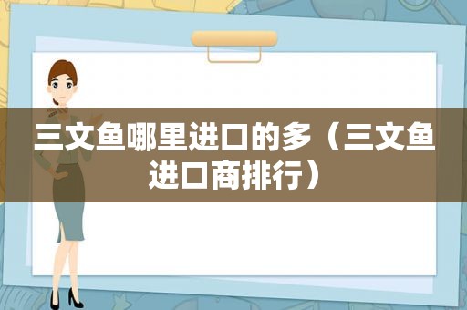 三文鱼哪里进口的多（三文鱼进口商排行）