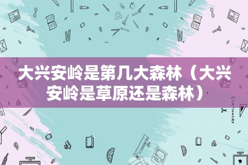 大兴安岭是第几大森林（大兴安岭是草原还是森林）