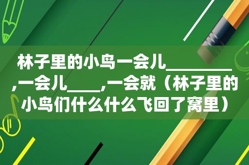 林子里的小鸟一会儿________,一会儿____,一会就（林子里的小鸟们什么什么飞回了窝里）