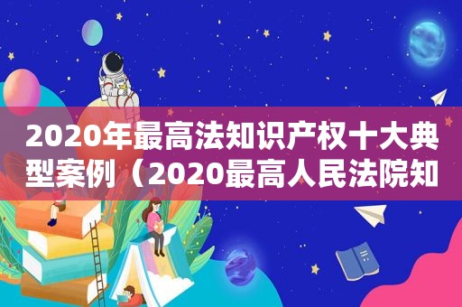 2020年最高法知识产权十大典型案例（2020最高人民法院知识产权十大案例）