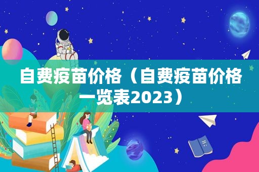 自费疫苗价格（自费疫苗价格一览表2023）