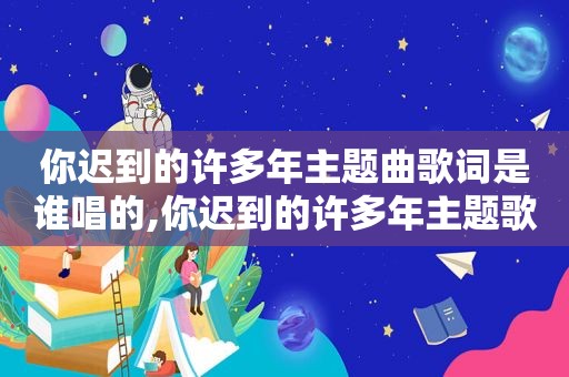 你迟到的许多年主题曲歌词是谁唱的,你迟到的许多年主题歌