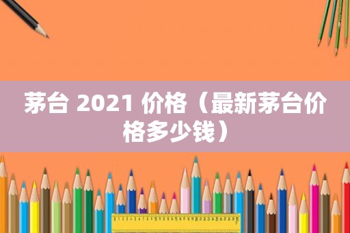 茅台 2021 价格（最新茅台价格多少钱）