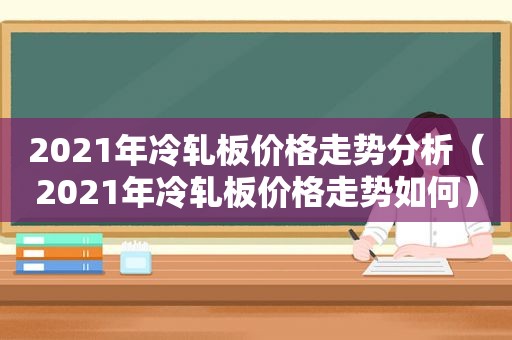 2021年冷轧板价格走势分析（2021年冷轧板价格走势如何）