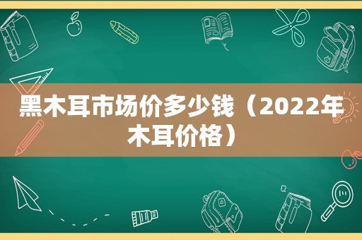 黑木耳市场价多少钱（2022年木耳价格）