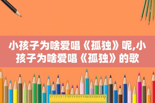 小孩子为啥爱唱《孤独》呢,小孩子为啥爱唱《孤独》的歌