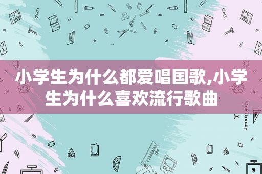 小学生为什么都爱唱国歌,小学生为什么喜欢流行歌曲