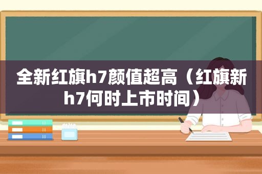 全新红旗h7颜值超高（红旗新h7何时上市时间）