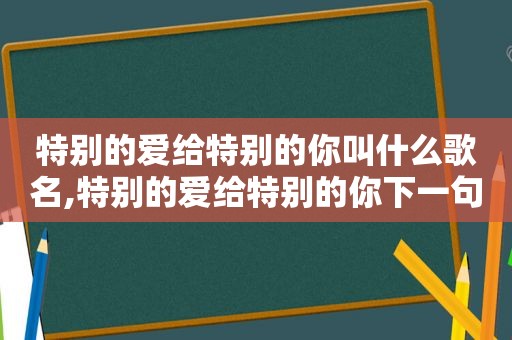 特别的爱给特别的你叫什么歌名,特别的爱给特别的你下一句歌词是什么