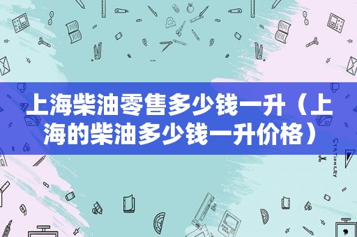 上海柴油零售多少钱一升（上海的柴油多少钱一升价格）