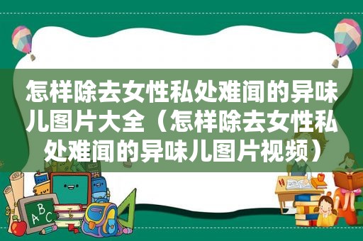 怎样除去女性私处难闻的异味儿图片大全（怎样除去女性私处难闻的异味儿图片视频）