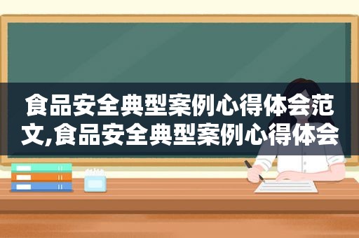 食品安全典型案例心得体会范文,食品安全典型案例心得体会怎么写