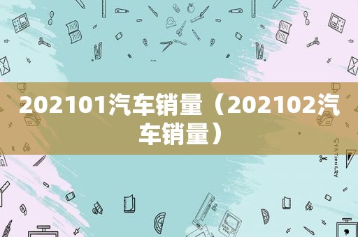 202101汽车销量（202102汽车销量）