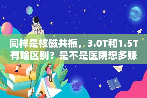 同样是核磁共振，3.0T和1.5T有啥区别？是不是医院想多赚钱？