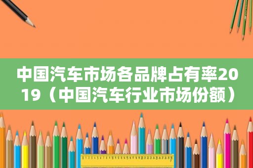 中国汽车市场各品牌占有率2019（中国汽车行业市场份额）