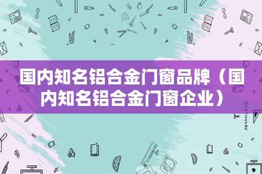 国内知名铝合金门窗品牌（国内知名铝合金门窗企业）