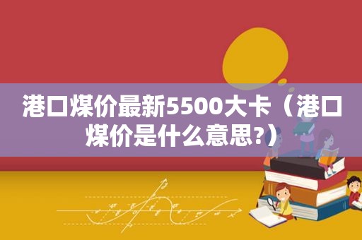 港口煤价最新5500大卡（港口煤价是什么意思?）