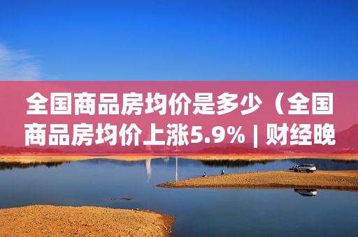 全国商品房均价是多少（全国商品房均价上涨5.9% | 财经晚6）