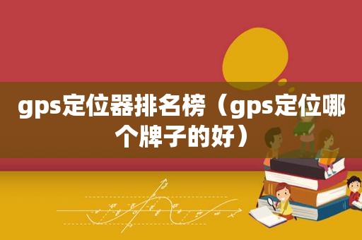 gps定位器排名榜（gps定位哪个牌子的好）