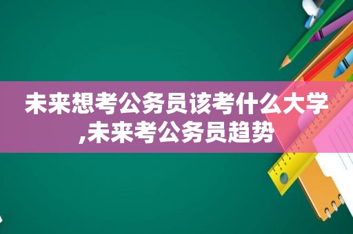 未来想考公务员该考什么大学,未来考公务员趋势