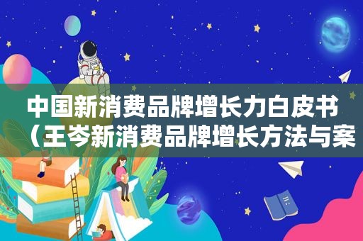 中国新消费品牌增长力白皮书（王岑新消费品牌增长方法与案例）