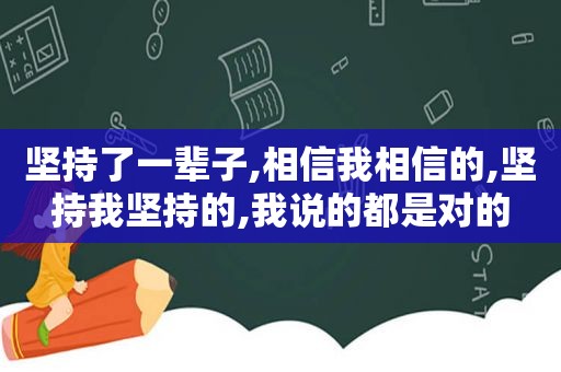 坚持了一辈子,相信我相信的,坚持我坚持的,我说的都是对的