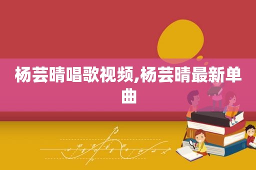 杨芸晴唱歌视频,杨芸晴最新单曲