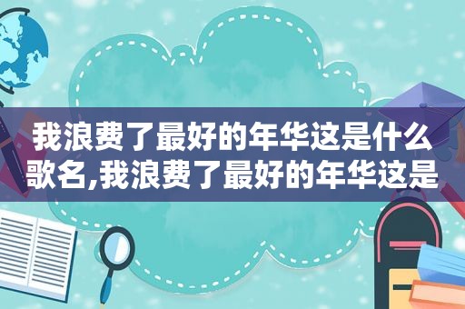 我浪费了最好的年华这是什么歌名,我浪费了最好的年华这是什么歌词