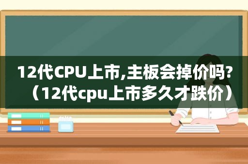 12代CPU上市,主板会掉价吗?（12代cpu上市多久才跌价）