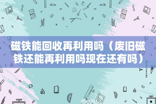 磁铁能回收再利用吗（废旧磁铁还能再利用吗现在还有吗）