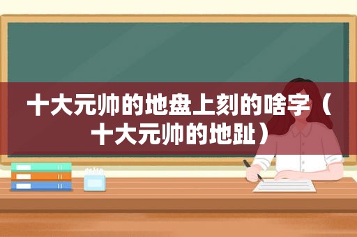 十大元帅的地盘上刻的啥字（十大元帅的地趾）