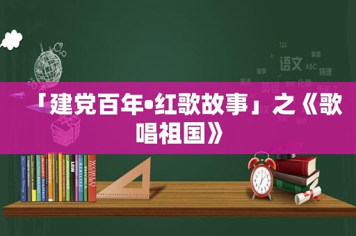 「建党百年•红歌故事」之《歌唱祖国》